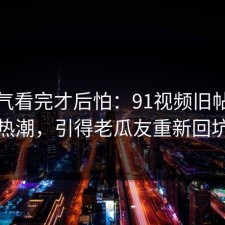 一口气看完才后怕：91视频旧帖重燃热潮，引得老瓜友重新回坑