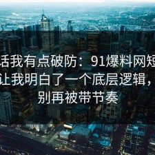 说实话我有点破防：91爆料网短视频这次让我明白了一个底层逻辑，真的别再被带节奏