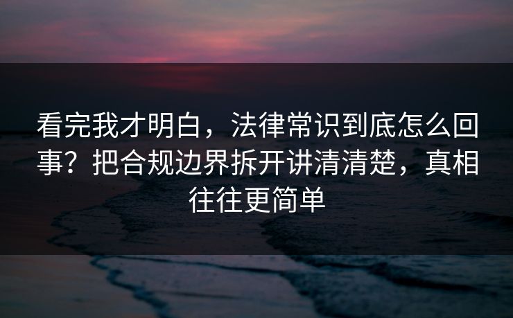 看完我才明白，法律常识到底怎么回事？把合规边界拆开讲清清楚，真相往往更简单