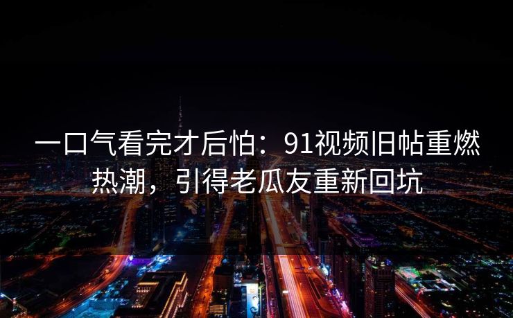 一口气看完才后怕：91视频旧帖重燃热潮，引得老瓜友重新回坑  第1张