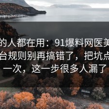 业内的人都在用：91爆料网医美咨询的平台规则别再搞错了，把坑点写明一次，这一步很多人漏了