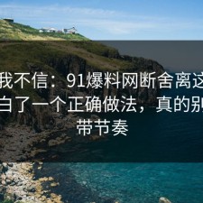 以前我不信：91爆料网断舍离这次让我明白了一个正确做法，真的别再被带节奏