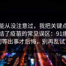 你可能从没注意过，我把关键点圈出来总结了疫苗的常见误区：91爆料网别等出事才后悔，别再乱试了