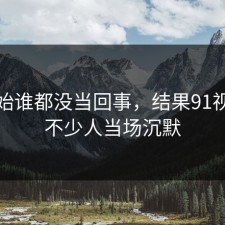 最开始谁都没当回事，结果91视频让不少人当场沉默