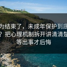 你以为结束了，未成年保护到底怎么回事？把心理机制拆开讲清清楚，别等出事才后悔