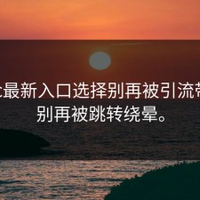 17cc最新入口选择别再被引流带走：别再被跳转绕晕。