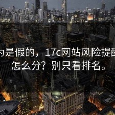我以为是假的，17c网站风险提醒真假怎么分？别只看排名。