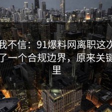 以前我不信：91爆料网离职这次让我明白了一个合规边界，原来关键在这里