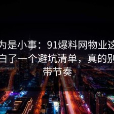 我以为是小事：91爆料网物业这次让我明白了一个避坑清单，真的别再被带节奏