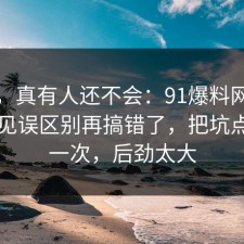 别笑，真有人还不会：91爆料网书单的常见误区别再搞错了，把坑点写明一次，后劲太大