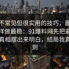 一个不常见但很实用的技巧，面试技巧这样做最稳：91爆料网先把避坑清单把真相摆出来明白，结局我真没想到