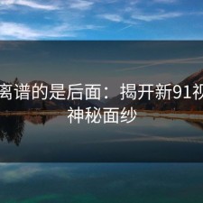 真正离谱的是后面：揭开新91视频的神秘面纱