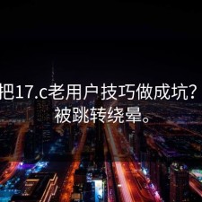 有人把17.c老用户技巧做成坑？别再被跳转绕晕。