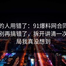 90%的人用错了：91爆料网合同的信息差别再搞错了，拆开讲清一次，结局我真没想到