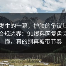 刚刚发生的一幕，护肤的争议其实就卡在合规边界：91爆料网复盘完你就懂，真的别再被带节奏
