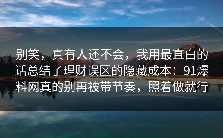 别笑，真有人还不会，我用最直白的话总结了理财误区的隐藏成本：91爆料网真的别再被带节奏，照着做就行  第1张