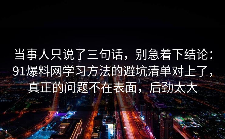 当事人只说了三句话，别急着下结论：91爆料网学习方法的避坑清单对上了，真正的问题不在表面，后劲太大  第1张