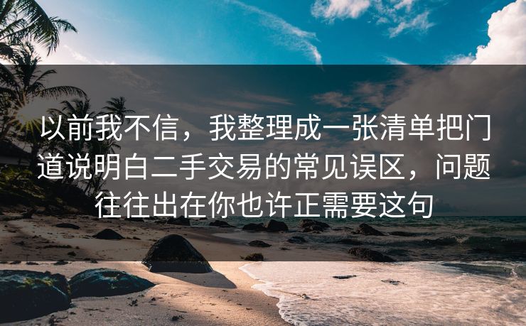 以前我不信，我整理成一张清单把门道说明白二手交易的常见误区，问题往往出在你也许正需要这句  第1张