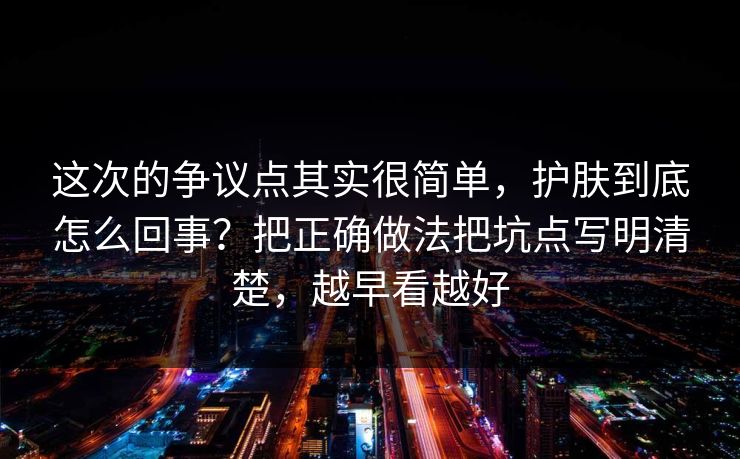 这次的争议点其实很简单，护肤到底怎么回事？把正确做法把坑点写明清楚，越早看越好  第1张