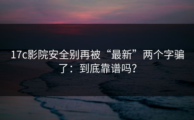 17c影院安全别再被“最新”两个字骗了：到底靠谱吗？  第1张