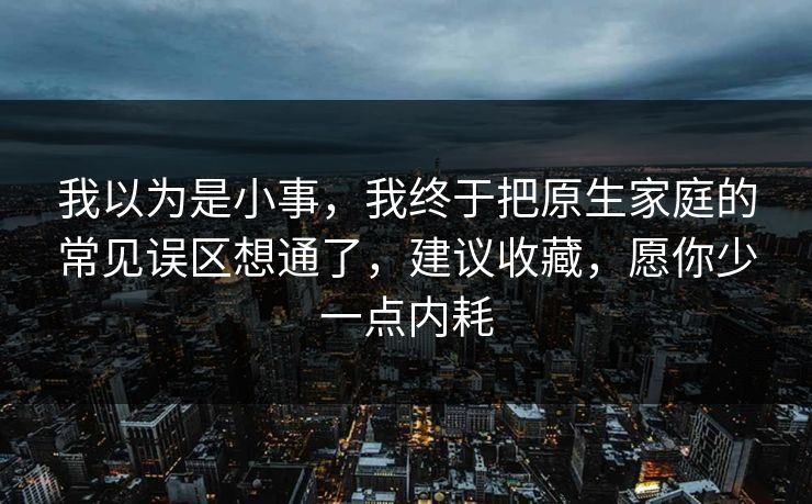 我以为是小事，我终于把原生家庭的常见误区想通了，建议收藏，愿你少一点内耗  第1张