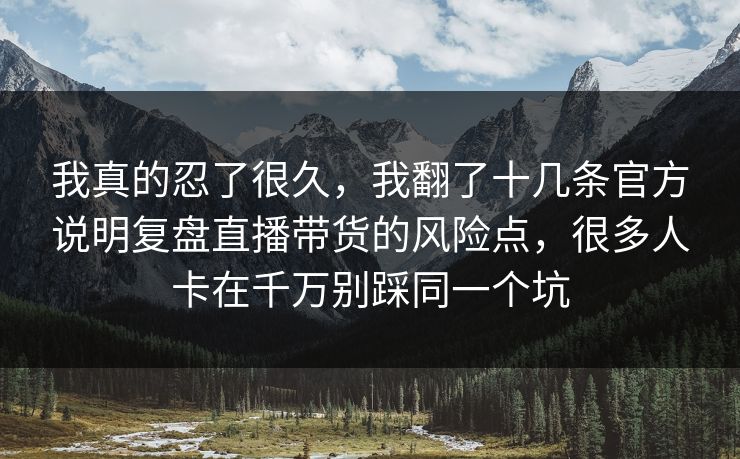 我真的忍了很久，我翻了十几条官方说明复盘直播带货的风险点，很多人卡在千万别踩同一个坑