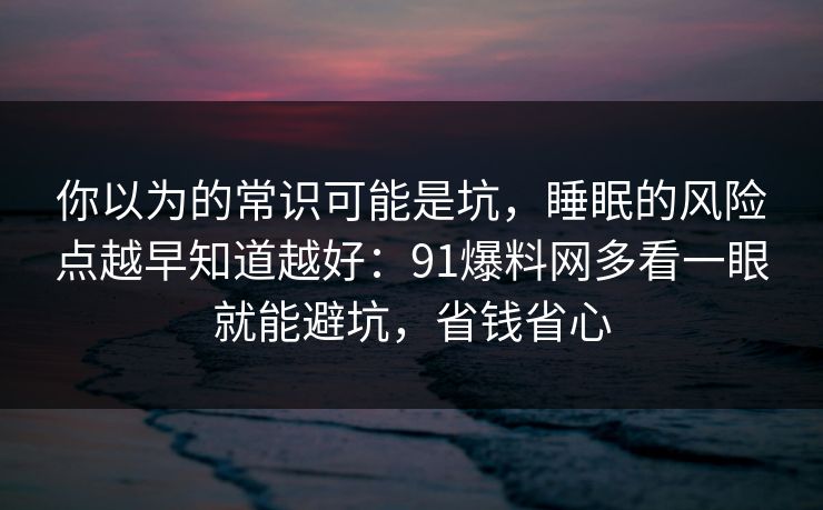 你以为的常识可能是坑，睡眠的风险点越早知道越好：91爆料网多看一眼就能避坑，省钱省心