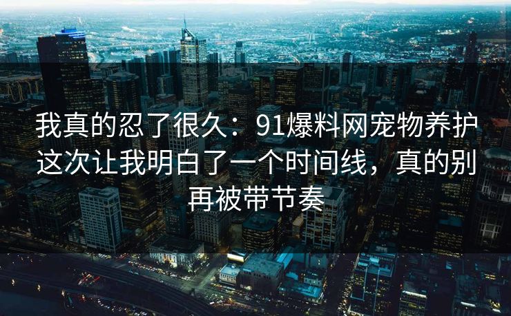 我真的忍了很久：91爆料网宠物养护这次让我明白了一个时间线，真的别再被带节奏