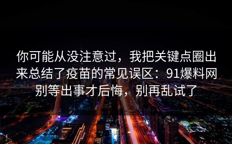 你可能从没注意过，我把关键点圈出来总结了疫苗的常见误区：91爆料网别等出事才后悔，别再乱试了
