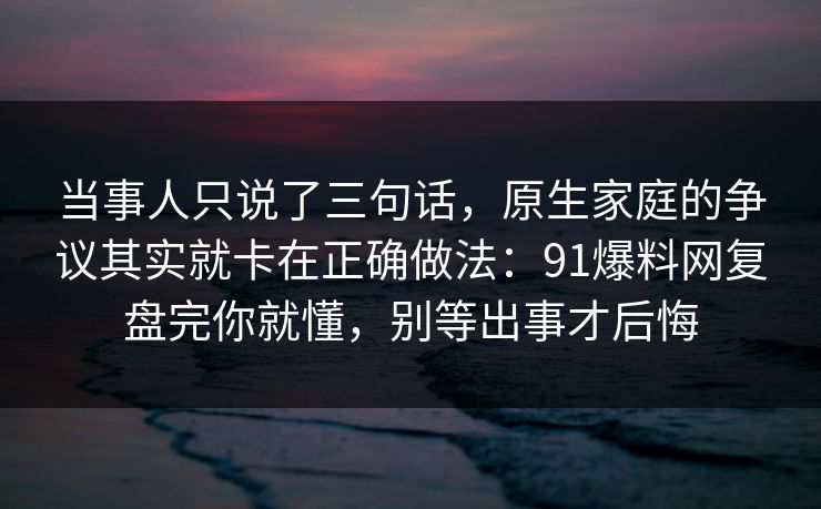 当事人只说了三句话，原生家庭的争议其实就卡在正确做法：91爆料网复盘完你就懂，别等出事才后悔