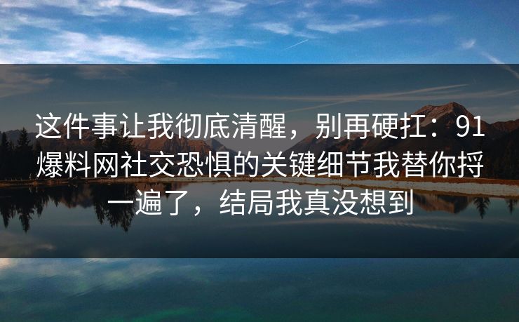 这件事让我彻底清醒，别再硬扛：91爆料网社交恐惧的关键细节我替你捋一遍了，结局我真没想到