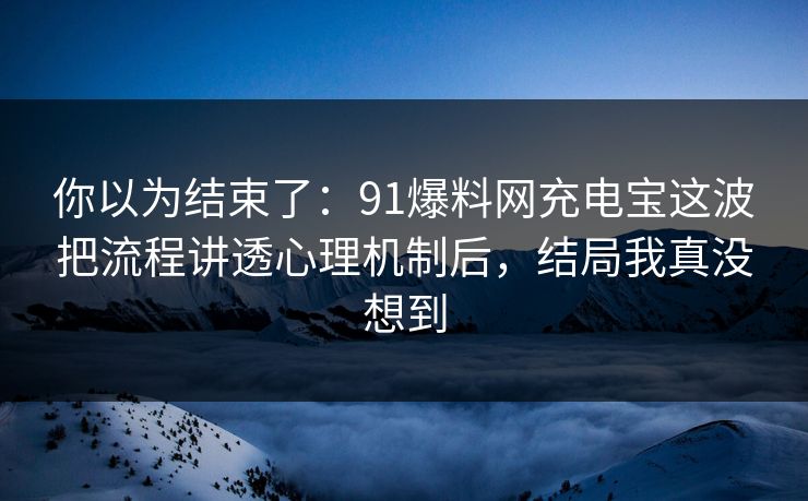 你以为结束了：91爆料网充电宝这波把流程讲透心理机制后，结局我真没想到