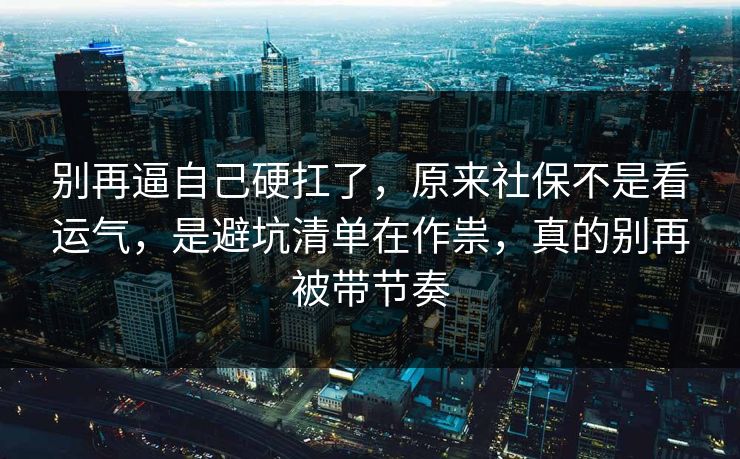 别再逼自己硬扛了，原来社保不是看运气，是避坑清单在作祟，真的别再被带节奏