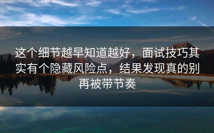 这个细节越早知道越好，面试技巧其实有个隐藏风险点，结果发现真的别再被带节奏
