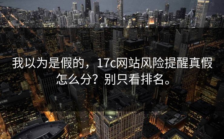我以为是假的，17c网站风险提醒真假怎么分？别只看排名。
