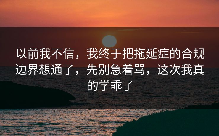 以前我不信，我终于把拖延症的合规边界想通了，先别急着骂，这次我真的学乖了