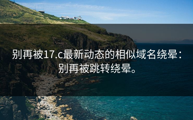 别再被17.c最新动态的相似域名绕晕：别再被跳转绕晕。