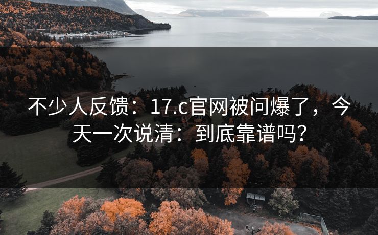 不少人反馈：17.c官网被问爆了，今天一次说清：到底靠谱吗？