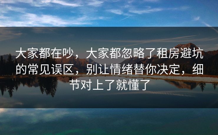 大家都在吵，大家都忽略了租房避坑的常见误区，别让情绪替你决定，细节对上了就懂了