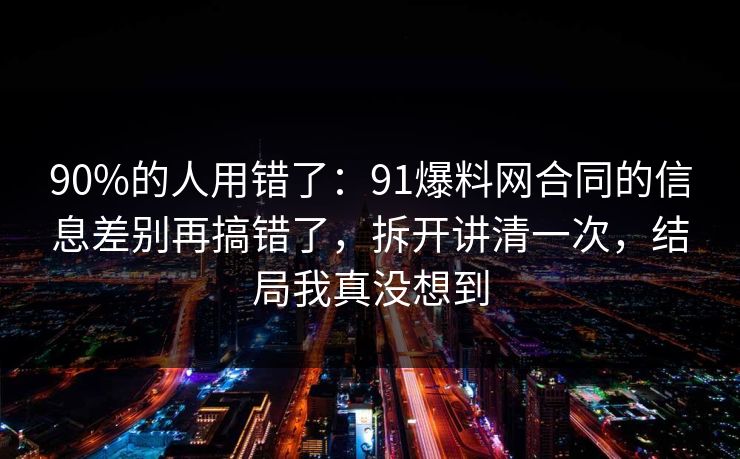 90%的人用错了：91爆料网合同的信息差别再搞错了，拆开讲清一次，结局我真没想到