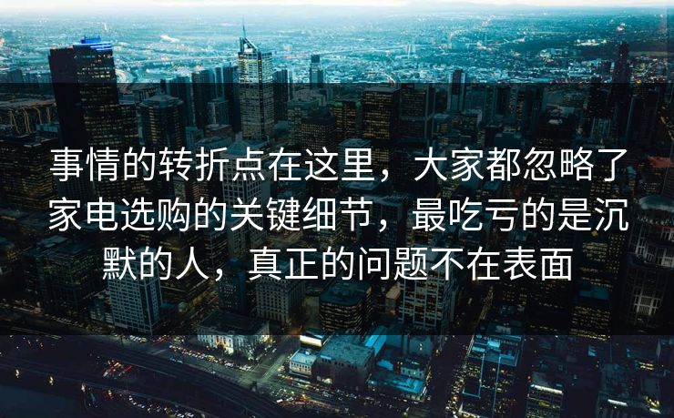 事情的转折点在这里，大家都忽略了家电选购的关键细节，最吃亏的是沉默的人，真正的问题不在表面