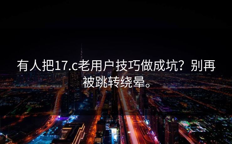 有人把17.c老用户技巧做成坑？别再被跳转绕晕。