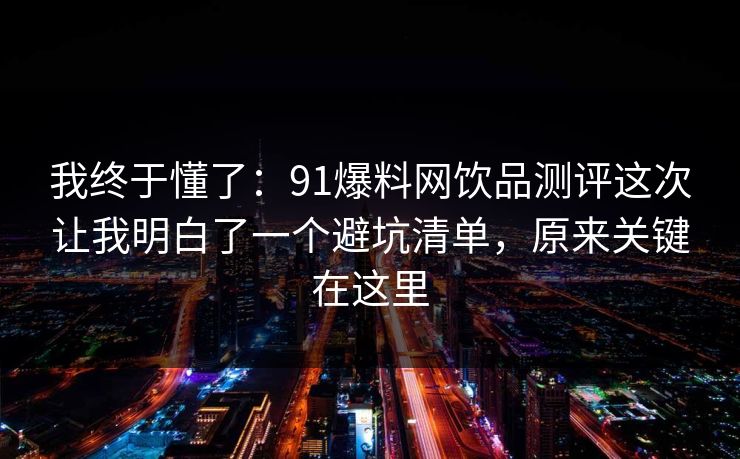 我终于懂了：91爆料网饮品测评这次让我明白了一个避坑清单，原来关键在这里
