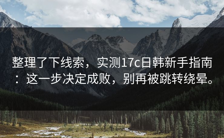 整理了下线索，实测17c日韩新手指南：这一步决定成败，别再被跳转绕晕。