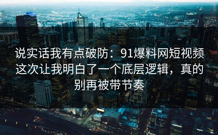 说实话我有点破防：91爆料网短视频这次让我明白了一个底层逻辑，真的别再被带节奏