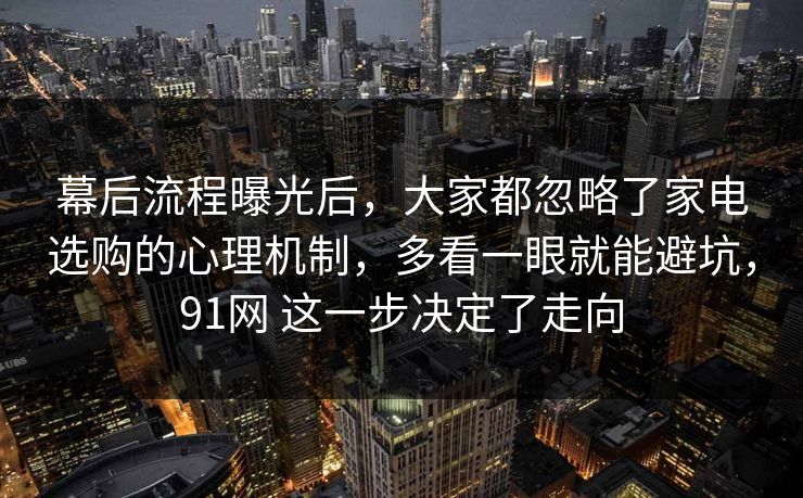 幕后流程曝光后，大家都忽略了家电选购的心理机制，多看一眼就能避坑，91网 这一步决定了走向