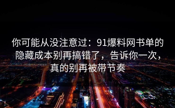 你可能从没注意过：91爆料网书单的隐藏成本别再搞错了，告诉你一次，真的别再被带节奏