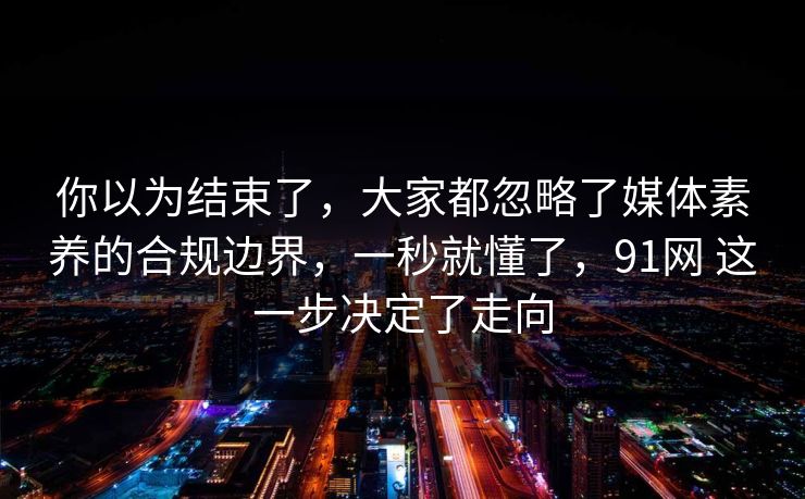 你以为结束了,大家都忽略了媒体素养的合规边界,一秒就懂了,91网 这一步决定了走向 第1张 你以为结束了,大家都忽略了媒体素养的合规边界,一秒就懂了,91网 这一步决定了走向 第1张