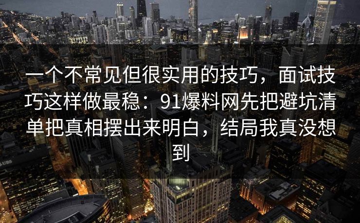 一个不常见但很实用的技巧,面试技巧这样做最稳:91爆料网先把避坑清单把真相摆出来明白,结局我真没想到 第1张 一个不常见但很实用的技巧,面试技巧这样做最稳:91爆料网先把避坑清单把真相摆出来明白,结局我真没想到 第1张
