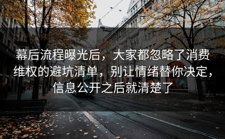 幕后流程曝光后，大家都忽略了消费维权的避坑清单，别让情绪替你决定，信息公开之后就清楚了  第1张